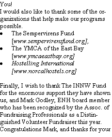 Text Box: You! I would also like to thank some of the organizations that help make our programs possible. The Sempervirens Fund [www.sempervirensfund.org], The YMCA of the East Bay [www.ymcaeastbay.org]Hostelling International [www.norcalhostels.org]Finally, I wish to thank The INNW Fund for the enormous support they have shown us, and Mark Godley, ENH board member who has been recognized by the Assoc. of Fundraising Professionals as a Distinguished Volunteer Fundraiser this year.  Congratulations Mark, and thanks for your 