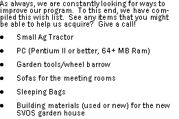 Text Box: As always, we are constantly looking for ways to improve our program.  To this end, we have compiled this wish list.  See any items that you might be able to help us acquire?  Give a call!Small Ag TractorPC (Pentium II or better, 64+ MB Ram)Garden tools/wheel barrowSofas for the meeting roomsSleeping BagsBuilding materials (used or new) for the new SVOS garden house