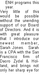 Text Box: ENH programs this year.Very little of this would be possible without the unending support of our Board of Directors. And it is with great pleasure that I introduce our newest member, Sarah Jones.  Sarah is a CPA with the San Francisco firm of Daoro Zydel & Holland, and brings not only her sharp eye for 