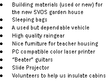 Text Box: Building materials (used or new) for the new SVOS garden houseSleeping bagsA used but dependable vehicle High quality raingearNice furniture for teacher housingPC compatible color laser printerBeater guitarsSlide ProjectorVolunteers to help us insulate cabins