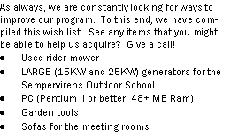 Text Box: As always, we are constantly looking for ways to improve our program.  To this end, we have compiled this wish list.  See any items that you might be able to help us acquire?  Give a call!Used rider mowerLARGE (15KW and 25KW) generators for the Sempervirens Outdoor SchoolPC (Pentium II or better, 48+ MB Ram)Garden toolsSofas for the meeting rooms