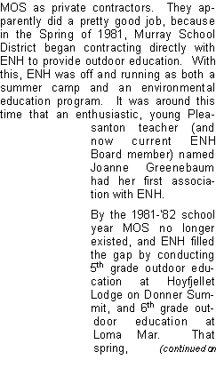 Text Box: MOS as private contractors.  They apparently did a pretty good job, because in the Spring of 1981, Murray School District began contracting directly with ENH to provide outdoor education.  With this, ENH was off and running as both a summer camp and an environmental education program.  It was around this time that an enthusiastic, young Pleasanton teacher (and now current ENH Board member) named Joanne Greenebaum had her first association with ENH.  By the 1981-82 school year MOS no longer existed, and ENH filled the gap by conducting 5th grade outdoor education at Hoyfjellet Lodge on Donner Summit, and 6th grade outdoor education at Loma Mar.  That spring,     (continued on 