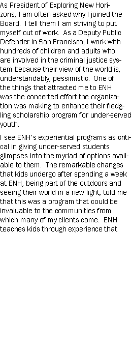 Text Box: As President of Exploring New Horizons, I am often asked why I joined the Board.  I tell them I am striving to put myself out of work.  As a Deputy Public Defender in San Francisco, I work with hundreds of children and adults who are involved in the criminal justice system because their view of the world is, understandably, pessimistic.  One of the things that attracted me to ENH was the concerted effort the organization was making to enhance their fledgling scholarship program for under-served youth.I see ENHs experiential programs as critical in giving under-served students glimpses into the myriad of options available to them.  The remarkable changes that kids undergo after spending a week at ENH, being part of the outdoors and seeing their world in a new light, told me that this was a program that could be invaluable to the communities from which many of my clients come.  ENH teaches kids through experience that 