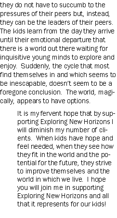 Text Box: they do not have to succumb to the pressures of their peers but, instead, they can be the leaders of their peers.  The kids learn from the day they arrive until their emotional departure that there is a world out there waiting for inquisitive young minds to explore and enjoy.  Suddenly, the cycle that most find themselves in and which seems to be inescapable, doesnt seem to be a foregone conclusion.  The world, magically, appears to have options.It is my fervent hope that by supporting Exploring New Horizons I will diminish my number of clients.  When kids have hope and feel needed, when they see how they fit in the world and the potential for the future, they strive to improve themselves and the world in which we live.  I hope you will join me in supporting Exploring New Horizons and all that it represents for our kids!