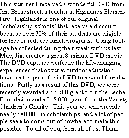 Text Box: This summer I received a wonderful DVD from Jim Broadstreet, a teacher at Highlands Elementary.  Highlands is one of our original scholarship schools that receive a discount because over 70% of their students are eligible for free or reduced lunch programs.  Using footage he collected during their week with us last May, Jim created a great 8 minute DVD movie.The DVD captured perfectly the life-changing experiences that occur at outdoor education.  I have sent copies of this DVD to several foundations.  Partly as a result of this DVD, we were recently awarded a $7,500 grant from the Lesher Foundation and a $15,000 grant from the Variety Childrens Charity.  This year we will provide nearly $80,000 in scholarships, and a lot of people seem to come out of nowhere to make this possible.  To all of you, from all of us, Thank 