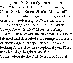 Text Box: Joining the SVOS family, we have; Shea Kelp McKusick, Brian Dirt Storms, Chris Shrike Baum, Sheila Milkweed Golden, and Kabrin Ligon our Program Coordinator.  Returning to SVOS are Oliver Huckleberry Steinfels, Shauna Wren  Casey, Steve Snake Maes, and Barry Barrel Huseby our site director!! This very talented and dedicated staff brings a diversity of knowledge and experiences. We are all looking forward to an exceptional year filled with learning, laughter and fun!Come celebrate the Fall Season with us at 