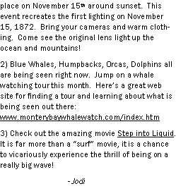 Text Box: place on November 15th around sunset.  This event recreates the first lighting on November 15, 1872.  Bring your cameras and warm clothing.  Come see the original lens light up the ocean and mountains!2) Blue Whales, Humpbacks, Orcas, Dolphins all are being seen right now.  Jump on a whale watching tour this month.  Heres a great web site for finding a tour and learning about what is being seen out there: www.monterybaywhalewatch.com/index.htm 3) Check out the amazing movie Step into Liquid.  It is far more than a surf movie, it is a chance to vicariously experience the thrill of being on a really big wave! 		- Jodi