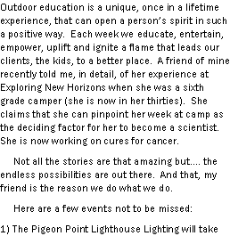 Text Box: Outdoor education is a unique, once in a lifetime experience, that can open a persons spirit in such a positive way.  Each week we educate, entertain, empower, uplift and ignite a flame that leads our clients, the kids, to a better place.  A friend of mine recently told me, in detail, of her experience at Exploring New Horizons when she was a sixth grade camper (she is now in her thirties).  She claims that she can pinpoint her week at camp as the deciding factor for her to become a scientist.  She is now working on cures for cancer.       Not all the stories are that amazing but. the endless possibilities are out there.  And that, my friend is the reason we do what we do.       Here are a few events not to be missed: 1) The Pigeon Point Lighthouse Lighting will take 