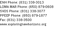 Text Box: ENH Phone: (831) 338-3013LOMA MAR Phone: (650) 879-0608SVOS Phone: (831) 338-3077PPEEP Phone: (650) 879-1877
Fax: (831) 338-3500
www.exploringnewhorizons.org