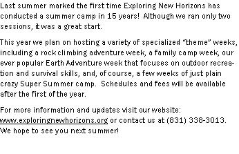 Text Box: Last summer marked the first time Exploring New Horizons has conducted a summer camp in 15 years!  Although we ran only two sessions, it was a great start.  This year we plan on hosting a variety of specialized theme weeks, including a rock climbing adventure week, a family camp week, our ever popular Earth Adventure week that focuses on outdoor recreation and survival skills, and, of course, a few weeks of just plain crazy Super Summer camp.  Schedules and fees will be available after the first of the year.For more information and updates visit our website: www.exploringnewhorizons.org or contact us at (831) 338-3013.  We hope to see you next summer!
