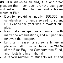 Text Box: As 2004 draws to an end, it is with great pleasure that I look back over the past year and reflect on the changes and achievements at ENH. Despite providing nearly $80,000 in scholarships to underserved children, ENH ended the year with a modest surplus. New relationships were formed with many fine organizations, and old partners renewed their support. Long term leases or agreements are in place with all of our landlords: the YMCA of the East Bay, the Sempervirens Fund, and Hostelling International. A record number of students will attend 