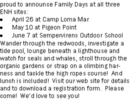 Text Box: proud to announce Family Days at all three ENH sites:April 26 at Camp Loma MarMay 10 at Pigeon PointJune 7 at Sempervirens Outdoor SchoolWander through the redwoods, investigate a tide pool, lounge beneath a lighthouse and watch for seals and whales, stroll through the organic gardens or strap on a climbing harness and tackle the high ropes course!  And lunch is included!  Visit our web site for details and to download a registration form.  Please come!  Wed love to see you! 