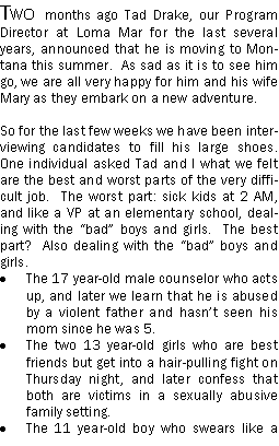 Text Box: Two months ago Tad Drake, our Program Director at Loma Mar for the last several years, announced that he is moving to Montana this summer.  As sad as it is to see him go, we are all very happy for him and his wife Mary as they embark on a new adventure.So for the last few weeks we have been interviewing candidates to fill his large shoes.  One individual asked Tad and I what we felt are the best and worst parts of the very difficult job.  The worst part: sick kids at 2 AM, and like a VP at an elementary school, dealing with the bad boys and girls.  The best part?  Also dealing with the bad boys and girls.The 17 year-old male counselor who acts up, and later we learn that he is abused by a violent father and hasnt seen his mom since he was 5.  The two 13 year-old girls who are best friends but get into a hair-pulling fight on Thursday night, and later confess that both are victims in a sexually abusive family setting.  The 11 year-old boy who swears like a 