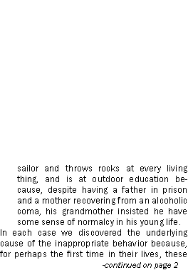 Text Box: sailor and throws rocks at every living thing, and is at outdoor education because, despite having a father in prison and a mother recovering from an alcoholic coma, his grandmother insisted he have some sense of normalcy in his young life.In each case we discovered the underlying cause of the inappropriate behavior because, for perhaps the first time in their lives, these 			-continued on page 2