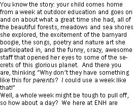 Text Box: You know the story: your child comes home from a week at outdoor education and goes on and on about what a great time she had, all of the beautiful forests, meadows and sea shores she explored, the excitement of the barnyard boogie, the songs, poetry and nature art she participated in, and the funny, crazy, awesome staff that opened her eyes to some of the secrets of this glorious planet.  And there you are, thinking Why dont they have something like this for parents?  I could use a week like that! Well, a whole week might be tough to pull off, so how about a day?  We here at ENH are 