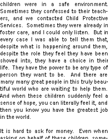 Text Box: children were in a safe environment.  Sometimes they confessed to their teachers, and we contacted Child Protective Services.  Sometimes they were already in foster care, and I could only listen.  But in every case I was able to tell them that, despite what is happening around them, despite the role they feel they have been shoved into, they have a choice in their life.  They have the power to be any type of person they want to be.  And there are many many great people in this truly beautiful world who are waiting to help them.  And when these children suddenly feel a sense of hope, you can literally feel it, and then you know you have the greatest job in the world. It is hard to ask for money.  Even when asking on behalf of these children, some