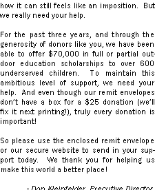 Text Box: how it can still feels like an imposition.  But we really need your help.For the past three years, and through the generosity of donors like you, we have been able to offer $70,000 in full or partial outdoor education scholarships to over 600 underserved children.  To maintain this ambitious level of support, we need your help.  And even though our remit envelopes dont have a box for a $25 donation (well fix it next printing!), truly every donation is important!      So please use the enclosed remit envelope or our secure website to send in your support today.  We thank you for helping us make this world a better place!             - Don Kleinfelder, Executive Director