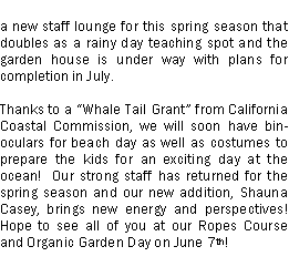 Text Box: a new staff lounge for this spring season that doubles as a rainy day teaching spot and the garden house is under way with plans for completion in July.Thanks to a Whale Tail Grant from California Coastal Commission, we will soon have binoculars for beach day as well as costumes to prepare the kids for an exciting day at the ocean!  Our strong staff has returned for the spring season and our new addition, Shauna Casey, brings new energy and perspectives!   Hope to see all of you at our Ropes Course and Organic Garden Day on June 7th!