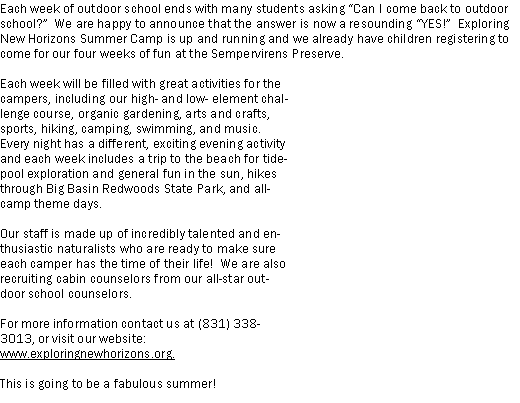 Text Box: Each week of outdoor school ends with many students asking Can I come back to outdoor school?  We are happy to announce that the answer is now a resounding YES!  Exploring New Horizons Summer Camp is up and running and we already have children registering to come for our four weeks of fun at the Sempervirens Preserve.Each week will be filled with great activities for the campers, including our high- and low- element challenge course, organic gardening, arts and crafts, sports, hiking, camping, swimming, and music.  Every night has a different, exciting evening activity and each week includes a trip to the beach for tidepool exploration and general fun in the sun, hikes through Big Basin Redwoods State Park, and all-camp theme days.Our staff is made up of incredibly talented and enthusiastic naturalists who are ready to make sure each camper has the time of their life!  We are also recruiting cabin counselors from our all-star outdoor school counselors.For more information contact us at (831) 338-3013, or visit our website: www.exploringnewhorizons.org.This is going to be a fabulous summer!