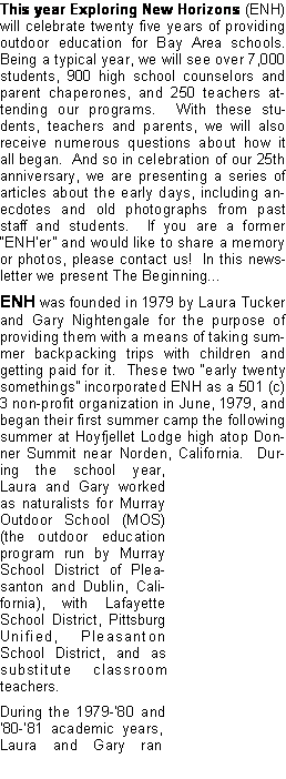 Text Box: This year Exploring New Horizons (ENH) will celebrate twenty five years of providing outdoor education for Bay Area schools.  Being a typical year, we will see over 7,000 students, 900 high school counselors and parent chaperones, and 250 teachers attending our programs.  With these students, teachers and parents, we will also receive numerous questions about how it all began.  And so in celebration of our 25th anniversary, we are presenting a series of articles about the early days, including anecdotes and old photographs from past staff and students.  If you are a former ENHer and would like to share a memory or photos, please contact us!  In this newsletter we present The Beginning...ENH was founded in 1979 by Laura Tucker and Gary Nightengale for the purpose of providing them with a means of taking summer backpacking trips with children and getting paid for it.  These two early twenty somethings incorporated ENH as a 501 (c) 3 non-profit organization in June, 1979, and began their first summer camp the following summer at Hoyfjellet Lodge high atop Donner Summit near Norden, California.  During the school year, Laura and Gary worked as naturalists for Murray Outdoor School (MOS) (the outdoor education program run by Murray School District of Pleasanton and Dublin, California), with Lafayette School District, Pittsburg Unified, Pleasanton School District, and as substitute classroom teachers.  During the 1979-80 and 80-81 academic years, Laura and Gary ran 