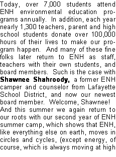 Text Box: Today, over 7,000 students attend ENH environmental education programs annually.  In addition, each year nearly 1,300 teachers, parent and high school students donate over 100,000 hours of their lives to make our program happen.  And many of these fine folks later return to ENH as staff, teachers with their own students, and board members.  Such is the case with Shawnee Shahroody, a former ENH camper and counselor from Lafayette School District, and now our newest board member.  Welcome, Shawnee!And this summer we again return to our roots with our second year of ENH summer camp, which shows that ENH, like everything else on earth, moves in circles and cycles, (except energy, of course, which is always moving at high 