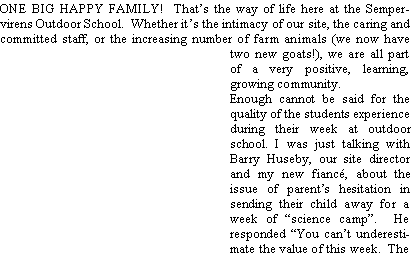 Text Box: ONE BIG HAPPY FAMILY!  Thats the way of life here at the Sempervirens Outdoor School.  Whether its the intimacy of our site, the caring and committed staff, or the increasing number of farm animals (we now have two new goats!), we are all part of a very positive, learning, growing community.  Enough cannot be said for the quality of the students experience during their week at outdoor school. I was just talking with Barry Huseby, our site director and my new fianc, about the issue of parents hesitation in sending their child away for a week of science camp.  He responded You cant underestimate the value of this week.  The 