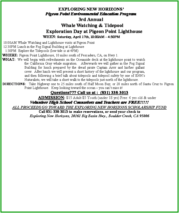 Text Box: EXPLORING NEW HORIZONS Pigeon Point Environmental Education Program3rd AnnualWhale Watching & Tidepool    Exploration Day at Pigeon Point Lighthouse WHEN: Saturday, April 17th, 10:00AM  4:30PM  10:00AM Whale Watching and Lighthouse visits at Pigeon Point   12:30PM Lunch in the Fog Signal Building at Lighthouse    1:30PM  Explore the Tidepools (low tide is at 4PM) WHERE: Pigeon Point Lighthouse, 10 miles south of Pescadero, CA, on Hwy 1. WHAT: We will begin with refreshments on the Oceanside deck at the lighthouse point to watch the California Gray whale migration.   Afterwards we will gather in the Fog Signal Building for lunch prepared by the dread pirate Captain Arrrr and his/her gallant crew.  After lunch we will present a short history of the lighthouse and our program, and then following a brief talk about tidepools and tidepool safety by one of ENHs Naturalists, we will take a short walk to the tidepools just north of the lighthouse. DIRECTIONS:  Take Highway one to 25 miles south of Half Moon Bay, or 20 miles north of Santa Cruz to Pigeon Point Lighthouse.  Keep looking toward the ocean  you cant miss it!Questions??? Call us at :  (831) 338-3013                ADMISSION: $15 Adult $5 Youth (under 18 yrs) Free: 6 yrs old & underVolunteer High School Counselors and Teachers are FREE!!!!!ALL PROCEEDS GO TOWARD THE EXPLORING NEW HORIZONS SCHOLARSHIP FUNDCall 831-338-3013 to make reservations, or send your check to Exploring New Horizons, 20161 Big Basin Hwy., Boulder Creek, CA 95006