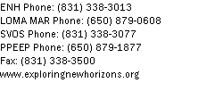 Text Box: ENH Phone: (831) 338-3013LOMA MAR Phone: (650) 879-0608SVOS Phone: (831) 338-3077PPEEP Phone: (650) 879-1877
Fax: (831) 338-3500
www.exploringnewhorizons.org