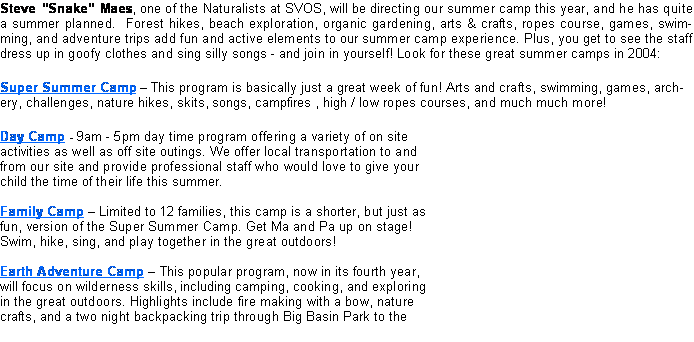 Text Box: Steve Snake Maes, one of the Naturalists at SVOS, will be directing our summer camp this year, and he has quite a summer planned.  Forest hikes, beach exploration, organic gardening, arts & crafts, ropes course, games, swimming, and adventure trips add fun and active elements to our summer camp experience. Plus, you get to see the staff dress up in goofy clothes and sing silly songs - and join in yourself! Look for these great summer camps in 2004:Super Summer Camp  This program is basically just a great week of fun! Arts and crafts, swimming, games, archery, challenges, nature hikes, skits, songs, campfires , high / low ropes courses, and much much more!Day Camp - 9am - 5pm day time program offering a variety of on site activities as well as off site outings. We offer local transportation to and from our site and provide professional staff who would love to give your child the time of their life this summer.

Family Camp  Limited to 12 families, this camp is a shorter, but just as fun, version of the Super Summer Camp. Get Ma and Pa up on stage! Swim, hike, sing, and play together in the great outdoors!

Earth Adventure Camp  This popular program, now in its fourth year, will focus on wilderness skills, including camping, cooking, and exploring in the great outdoors. Highlights include fire making with a bow, nature crafts, and a two night backpacking trip through Big Basin Park to the 