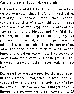 Text Box: guardians and all I could do was smile. I'd forgotten what it felt like to drive a car or type on the computer since I left for my retreat at Exploring New Horizons Outdoor School. Technology there consists of a two light bulbs in each cabin and a solitary payphone. I'd shoved the stresses of Honors Physics and A.P. Statistics and English, scholarship applications, my two paid and three weekly volunteer jobs, and my roles in four service clubs into a tiny corner of my mind. The nervous anticipation of college acceptance and rejection letters instantly dissolved to make room for adventurous sixth graders. The trip was more worth it than I ever could've imagined. Exploring New Horizons provides the most beautiful classrooms" imaginable. Redwood needles coat the floor and the ceiling stretches up farther than the human eye can see. Sunlight streams through the redwood walls in  (cont on p. 3) 