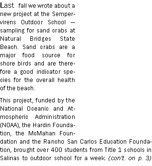 Text Box: Last fall we wrote about a new project at the Sempervirens Outdoor School  sampling for sand crabs at Natural Bridges State Beach. Sand crabs are a major food source for shore birds and are therefore a good indicator species for the overall health of the beach.This project, funded by the National Oceanic and Atmospheric Administration (NOAA), the Hardin Foundation, the McMahan Foundation and the Rancho San Carlos Education Foundation, brought over 400 students from Title 1 schools in Salinas to outdoor school for a week. (cont. on p. 3) 