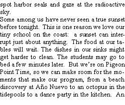 Text Box: spot harbor seals and gaze at the radioactive sky.  Some among us have never seen a true sunset before tonight.  This is one reason we love our tiny school on the coast:  a sunset can interrupt just about anything.  The food at our tables will wait. The dishes in our sinks might get harder to clean. The students may go to bed a few minutes later.  But were on Pigeon Point Time, so we can make room for the moments that make our program, from a beach discovery at Ao Nuevo to an octopus in the tidepools to a dance party in the kitchen.  An 