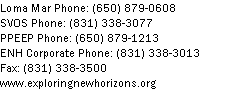 Text Box: Loma Mar Phone: (650) 879-0608SVOS Phone: (831) 338-3077PPEEP Phone: (650) 879-1213
ENH Corporate Phone: (831) 338-3013Fax: (831) 338-3500
www.exploringnewhorizons.org