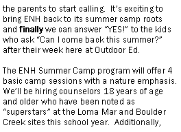 Text Box: the parents to start calling.  Its exciting to bring ENH back to its summer camp roots and finally we can answer YES! to the kids who ask Can I come back this summer? after their week here at Outdoor Ed.  The ENH Summer Camp program will offer 4 basic camp sessions with a nature emphasis.  Well be hiring counselors 18 years of age and older who have been noted as superstars at the Loma Mar and Boulder Creek sites this school year.  Additionally, 