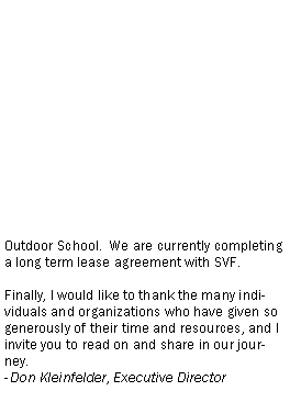 Text Box: Outdoor School.  We are currently completing a long term lease agreement with SVF.Finally, I would like to thank the many individuals and organizations who have given so generously of their time and resources, and I invite you to read on and share in our journey.  - Don Kleinfelder, Executive Director  