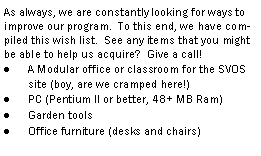 Text Box: As always, we are constantly looking for ways to improve our program.  To this end, we have compiled this wish list.  See any items that you might be able to help us acquire?  Give a call!A Modular office or classroom for the SVOS site (boy, are we cramped here!)PC (Pentium II or better, 48+ MB Ram)Garden toolsOffice furniture (desks and chairs)