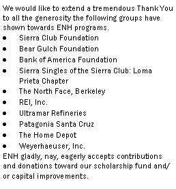 Text Box: We would like to extend a tremendous Thank You to all the generosity the following groups have shown towards ENH programs.  Sierra Club FoundationBear Gulch FoundationBank of America FoundationSierra Singles of the Sierra Club: Loma Prieta ChapterThe North Face, BerkeleyREI, Inc.Ultramar RefineriesPatagonia Santa CruzThe Home DepotWeyerhaeuser, Inc.ENH gladly, nay, eagerly accepts contributions and donations toward our scholarship fund and/or capital improvements.  