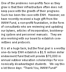 Text Box: One of the problems non-profits face as they grow is that their infrastructure often does not keep pace with the growth of their programs. Such has been the case with ENH.  However, we have recently received a huge gift from the INNW Fund, a non-profit foundation, in the form of consultants who are reviewing and updating our bylaws, articles of incorporation, bookkeeping system and personnel manuals.   They are also working with our board to establish committees and protocols. It is all a huge task, but the final goal is a worthy oneto help ENH establish a $1.5 million dollar endowment fund that will provide $70,000 in annual outdoor education scholarships for economically disadvantaged students.   We say this a lot these days: Thank You, INNW Fund!
