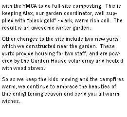 Text Box: with the YMCA to do full-site composting.  This is keeping Alex, our garden coordinator, well supplied with black gold - dark, warm rich soil.  The result is an awesome winter garden.Other changes to the site include two new yurts which we constructed near the garden.  These yurts provide housing for two staff, and are powered by the Garden House solar array and heated with wood stoves.  So as we keep the kids moving and the campfires warm, we continue to embrace the beauties of this enlightening season and send you all warm wishes.
