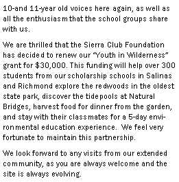 Text Box: 10-and 11-year old voices here again, as well as all the enthusiasm that the school groups share with us.We are thrilled that the Sierra Club Foundation has decided to renew our Youth in Wilderness grant for $30,000. This funding will help over 300 students from our scholarship schools in Salinas and Richmond explore the redwoods in the oldest state park, discover the tidepools at Natural Bridges, harvest food for dinner from the garden, and stay with their classmates for a 5-day environmental education experience.  We feel very fortunate to maintain this partnership.We look forward to any visits from our extended community, as you are always welcome and the site is always evolving.