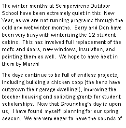 Text Box: The winter months at Sempervirens Outdoor School have been extremely quiet in this  New Year, as we are not running programs through the cold and wet winter months.  Barry and Don have been very busy with winterizing the 12 student cabins.  This has involved full replacement of the roofs and doors, new windows, insulation, and painting them as well.  We hope to have heat in them by March!  The days continue to be full of endless projects, including building a chicken coop (the hens have outgrown their garage dwelling!), improving the teacher housing and soliciting grants for student scholarships.  Now that Groundhogs day is upon us,  I have found myself  planning for our spring season.  We are very eager to have the sounds of 