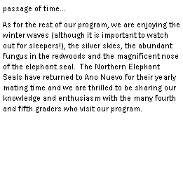 Text Box: passage of timeAs for the rest of our program, we are enjoying the winter waves (although it is important to watch out for sleepers!), the silver skies, the abundant fungus in the redwoods and the magnificent nose of the elephant seal.  The Northern Elephant Seals have returned to Ano Nuevo for their yearly mating time and we are thrilled to be sharing our knowledge and enthusiasm with the many fourth and fifth graders who visit our program.