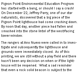 Text Box: Pigeon Point Environmental Education Program has started with a bang, or should I say a crash!  On December 22, Jeffrey Parry, one of our star naturalists, discovered that a big piece of the Pigeon Point lighthouse had come crashing down.  By noon that day, another piece had fallen and smashed into the stone lintel of the west-facing tower window.  The rangers at Ano Nuevo were called in to investigate and subsequently the lighthouse and grounds were immediately closed.  As of this printing, we are still without a play field and there hasnt been any decision on when or if the lighthouse will be reopened.  What a sad reminder that even a rock solid beacon is subject to the 