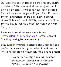 Text Box: Our web site has undergone a major restructuring in order to fully represent all our programs and ENH as a whole.  New pages have been created for the Loma Mar program, Pigeon Pont Environmental Education Program (PPEEP), Sempervirens Outdoor School (SVOS) , and our new Summer Camp, as well as a page dedicated solely to ENH, Inc.  Please visit us at our new web address:          www.exploringnewhorizons.org , or you can still find it by linking from enh-os.org. Stay tuned for further changes and upgrades as a professional web designer makes it look snazzy! (hey, Im just an old naturalist, not a dot.commer!)	- by Barry Huseby, Site and Facilities 	Director for Sempervirens Outdoor 	School.  He wears the blue wig.